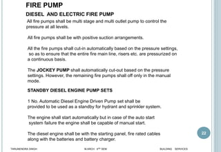 22
All fire pumps shall be multi stage and multi outlet pump to control the
pressure at all levels.
All fire pumps shall be with positive suction arrangements.
All the fire pumps shall cut-in automatically based on the pressure settings,
so as to ensure that the entire fire main line, risers etc. are pressurized on
a continuous basis.
The JOCKEY PUMP shall automatically cut-out based on the pressure
settings. However, the remaining fire pumps shall off only in the manual
mode.
DIESEL AND ELECTRIC FIRE PUMP
STANDBY DIESEL ENGINE PUMP SETS
1 No. Automatic Diesel Engine Driven Pump set shall be
provided to be used as a standby for hydrant and sprinkler system.
The engine shall start automatically but in case of the auto start
system failure the engine shall be capable of manual start.
The diesel engine shall be with the starting panel, fire rated cables
along with the batteries and battery charger.
TARUNENDRA SINGH M.ARCH 4RD SEM BUILDING SERVICES
FIRE PUMP
 
