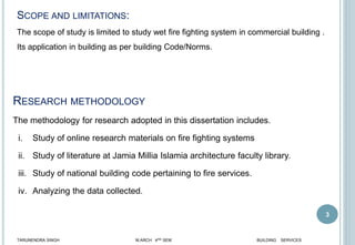 3
SCOPE AND LIMITATIONS:
The scope of study is limited to study wet fire fighting system in commercial building .
Its application in building as per building Code/Norms.
RESEARCH METHODOLOGY
The methodology for research adopted in this dissertation includes.
i. Study of online research materials on fire fighting systems
ii. Study of literature at Jamia Millia Islamia architecture faculty library.
iii. Study of national building code pertaining to fire services.
iv. Analyzing the data collected.
TARUNENDRA SINGH M.ARCH 4RD SEM BUILDING SERVICES
 