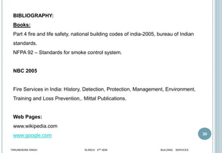 30
BIBLIOGRAPHY:
Books:
Part 4 fire and life safety, national building codes of india-2005, bureau of Indian
standards.
NFPA 92 – Standards for smoke control system.
NBC 2005
Fire Services in India: History, Detection, Protection, Management, Environment,
Training and Loss Prevention,. Mittal Publications.
Web Pages:
www.wikipedia.com
www.google.com
TARUNENDRA SINGH M.ARCH 4RD SEM BUILDING SERVICES
 