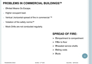 PROBLEMS IN COMMERCIAL BUILDINGS™
:
 ™
Limited Means Os Escape.
 Higher occupant load.
 Vertical ,horizontal spread of fire in commercial ™
 Violation of fire safety norms™
.
 Mock Drills are not conducted regularly.
4
SPREAD OF FIRE:
 ™
Compartment to compartment
 F™
loor to floor
 ™
Unsealed service shafts
 ™
Ceiling voids
 ™
Ducts
TARUNENDRA SINGH M.ARCH 4RD SEM BUILDING SERVICES
 