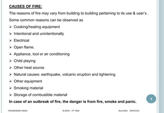 5
CAUSES OF FIRE:
The reasons of fire may vary from building to building pertaining to its use & user’s .
Some common reasons can be observed as
 Cooking/heating equipment
 Intentional and unintentionally
 Electrical
 Open flame.
 Appliance, tool or air conditioning
 Child playing
 Other heat source
 Natural causes: earthquake, volcanic eruption and lightening
 Other equipment
 Smoking material
 Storage of combustible material
In case of an outbreak of fire, the danger is from fire, smoke and panic.
TARUNENDRA SINGH M.ARCH 4RD SEM BUILDING SERVICES
 