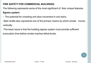 9
FIRE SAFETY FOR COMMERCIAL BUILDINGS:
The following represents some of the most significant of their unique features.
Egress system:
- The potential for crowding and slow movement in exit stairs.
-Stair shafts also represents one of the primary means by which smoke moves
vertically.
-The basic issue is that the building egress system must provide sufficient
evacuation time before smoke reaches lethal levels.
TARUNENDRA SINGH M.ARCH 4RD SEM BUILDING SERVICES
 