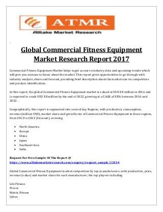 `
Global Commercial Fitness Equipment
Market Research Report 2017
Commercial Fitness Equipment Market helps to get access to industry data and upcoming trends which
will give you avenues to know about the market. This report gives opportunities to go through with
industry analysis, share and forecast, providing brief description about the market size its competitors
and product identification.
In this report, the global Commercial Fitness Equipment market is valued at USD XX million in 2016 and
is expected to reach USD XX million by the end of 2022, growing at a CAGR of XX% between 2016 and
2022.
Geographically, this report is segmented into several key Regions, with production, consumption,
revenue (million USD), market share and growth rate of Commercial Fitness Equipment in these regions,
from 2012 to 2022 (forecast), covering
 North America
 Europe
 China
 Japan
 Southeast Asia
 India
Request For Free Sample Of The Report @
https://www.alltakemarketresearch.com/enquiry/request_sample/12434
Global Commercial Fitness Equipment market competition by top manufacturers, with production, price,
revenue (value) and market share for each manufacturer; the top players including
Life Fitness
Precor
Matrix Fitness
Cybex
 