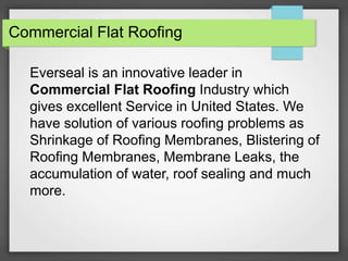 Commercial Flat Roofing
Everseal is an innovative leader in
Commercial Flat Roofing Industry which
gives excellent Service in United States. We
have solution of various roofing problems as
Shrinkage of Roofing Membranes, Blistering of
Roofing Membranes, Membrane Leaks, the
accumulation of water, roof sealing and much
more.
 