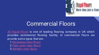 Commercial Floors
3D Royal Floors is one of leading flooring company in UK which
provides commercial flooring facility. In commercial floors we
provide some types that are:
1.Decorative resin floors
2.Plain color resin floors
3.Metallic resin floors
 