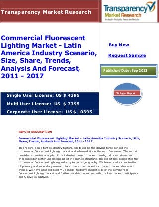 Transparency Market Research




Commercial Fluorescent
Lighting Market - Latin                                                 Buy Now

America Industry Scenario,                                              Request Sample
Size, Share, Trends,
Analysis And Forecast,                                              Published Date: Sep 2012
2011 - 2017

                                                                              55 Pages Report
 Single User License: US $ 4395

 Multi User License: US $ 7395

 Corporate User License: US $ 10395



     REPORT DESCRIPTION

     Commercial Fluorescent Lighting Market - Latin America Industry Scenario, Size,
     Share, Trends, Analysis And Forecast, 2011 - 2017

     This report is an effort to identify factors, which will be the driving force behind the
     commercial fluorescent lighting market and sub-markets in the next few years. The report
     provides extensive analysis of the industry, current market trends, industry drivers and
     challenges for better understanding of the market structure. The report has segregated the
     commercial fluorescent lighting industry in terms geography. We have used a combination
     of primary and secondary research to arrive at the market estimates, market shares and
     trends. We have adopted bottom up model to derive market size of the commercial
     fluorescent lighting market and further validated numbers with the key market participants
     and C-level executives.
 
