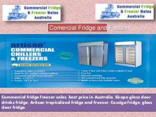 Commercial fridge freezer sales, best price in Australia, Skope glass door
drinks fridge, Artisan tropicalized fridge and freezer, Cossiga fridge, glass
door fridge.
Comercial Fridge and Frezzer
 