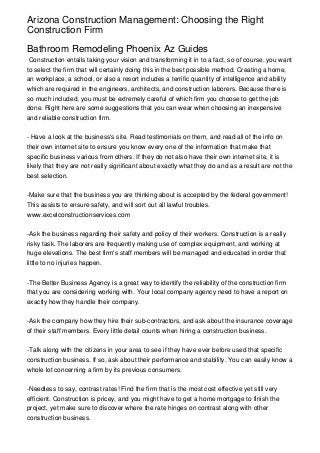 Arizona Construction Management: Choosing the Right
Construction Firm

Bathroom Remodeling Phoenix Az Guides
 Construction entails taking your vision and transforming it in to a fact, so of course, you want
to select the firm that will certainly doing this in the best possible method. Creating a home,
an workplace, a school, or also a resort includes a terrific quantity of intelligence and ability
which are required in the engineers, architects, and construction laborers. Because there is
so much included, you must be extremely careful of which firm you choose to get the job
done. Right here are some suggestions that you can wear when choosing an inexpensive
and reliable construction firm.


- Have a look at the business's site. Read testimonials on them, and read all of the info on
their own internet site to ensure you know every one of the information that make that
specific business various from others. If they do not also have their own internet site, it is
likely that they are not really significant about exactly what they do and as a result are not the
best selection.


-Make sure that the business you are thinking about is accepted by the federal government!
This assists to ensure safety, and will sort out all lawful troubles.
www.excelconstructionservices.com


-Ask the business regarding their safety and policy of their workers. Construction is a really
risky task. The laborers are frequently making use of complex equipment, and working at
huge elevations. The best firm's staff members will be managed and educated in order that
little to no injuries happen.


-The Better Business Agency is a great way to identify the reliability of the construction firm
that you are considering working with. Your local company agency need to have a report on
exactly how they handle their company.


-Ask the company how they hire their sub-contractors, and ask about the insurance coverage
of their staff members. Every little detail counts when hiring a construction business.


-Talk along with the citizens in your area to see if they have ever before used that specific
construction business. If so, ask about their performance and stability. You can easily know a
whole lot concerning a firm by its previous consumers.


-Needless to say, contrast rates! Find the firm that is the most cost effective yet still very
efficient. Construction is pricey, and you might have to get a home mortgage to finish the
project, yet make sure to discover where the rate hinges on contrast along with other
construction business.
 