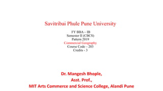 Savitribai Phule Pune University
FY BBA – IB
Semester II (CBCS)
Pattern 2019
Commercial Geography
Course Code – 203
Credits - 3
Dr. Mangesh Bhople,
Asst. Prof.,
MIT Arts Commerce and Science College, Alandi Pune
 