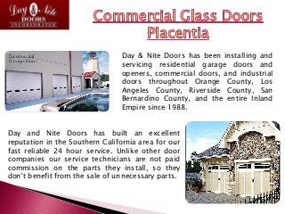 Day & Nite Doors has been installing and
servicing residential garage doors and
openers, commercial doors, and industrial
doors throughout Orange County, Los
Angeles County, Riverside County, San
Bernardino County, and the entire Inland
Empire since 1988.
Day and Nite Doors has built an excellent
reputation in the Southern California area for our
fast reliable 24 hour service. Unlike other door
companies our service technicians are not paid
commission on the parts they install, so they
don’t benefit from the sale of unnecessary parts.
 