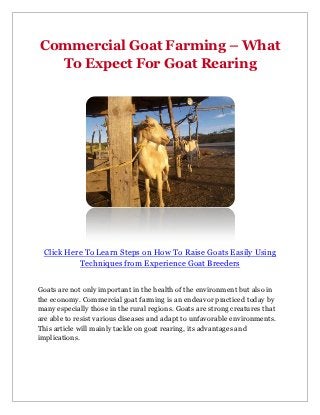 Commercial Goat Farming – What
  To Expect For Goat Rearing




 Click Here To Learn Steps on How To Raise Goats Easily Using
          Techniques from Experience Goat Breeders


Goats are not only important in the health of the environment but also in
the economy. Commercial goat farming is an endeavor practiced today by
many especially those in the rural regions. Goats are strong creatures that
are able to resist various diseases and adapt to unfavorable environments.
This article will mainly tackle on goat rearing, its advantages and
implications.
 