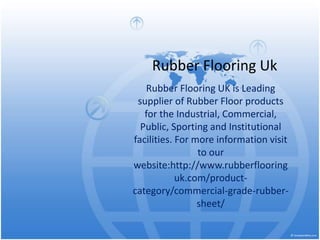 Rubber Flooring Uk
Rubber Flooring UK is Leading
supplier of Rubber Floor products
for the Industrial, Commercial,
Public, Sporting and Institutional
facilities. For more information visit
to our
website:http://www.rubberflooring
uk.com/product-
category/commercial-grade-rubber-
sheet/
 