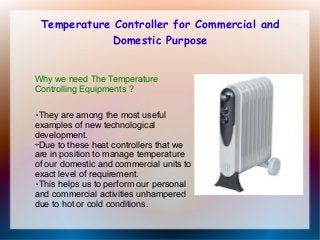 Temperature Controller for Commercial and
Domestic Purpose
Why we need The Temperature
Controlling Equipments ?
They are among the most useful
examples of new technological
development.
Due to these heat controllers that we
are in position to manage temperature
of our domestic and commercial units to
exact level of requirement.
This helps us to perform our personal
and commercial activities unhampered
due to hot or cold conditions.

 
