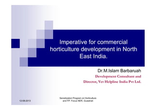 Imperative for commercial
horticulture development in North
East India.
Dr.M.Islam Barbaruah
Development Consultant and
Director, Vet Helpline India Pvt Ltd.
12-08-2013
Sensitization Program on Horticulture
and FP: Focus NER, Guwahati
 