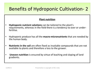 Benefits of Hydroponic Cultivation- 2 Plant nutrition Hydroponic nutrient solutions  can be tailored to the plant’s requirements, whereas in the field there is a tendency to over or under-fertilise.  Hydroponic produce has all the  macro-micronutrients  that are needed by the human body. Nutrients in the soil  are often fixed as insoluble compounds that are not available to plants and therefore a loss to the grower.  Uneven nutrition  is ensured by virtue of leaching and sloping of land gradients. 12/09/11 Presentation is copyright of ISH, India 