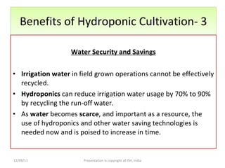 Benefits of Hydroponic Cultivation- 3 Water Security and Savings Irrigation water  in field grown operations cannot be effectively recycled.  Hydroponics  can reduce irrigation water usage by 70% to 90% by recycling the run-off water.  As  water  becomes  scarce , and important as a resource, the use of hydroponics and other water saving technologies is needed now and is poised to increase in time. 12/09/11 Presentation is copyright of ISH, India 