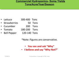 Lettuce   300-400  Tons Strawberries  50  Tons Cucumber   200  Tons Tomato   180-200  Tons Bell Pepper  120-140  Tons *Note: Figures are conservative. You see and ask “Why” I believe and say “Why Not?” 12/09/11 Presentation is copyright of ISH, India Commercial Hydroponics- Some Yields Tons/Acre/Year/Season 