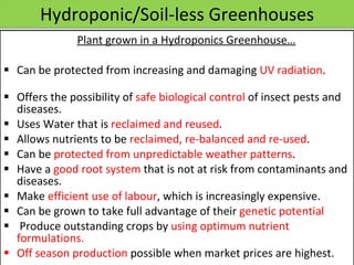 Hydroponic/Soil-less Greenhouses   Plant grown in a Hydroponics Greenhouse…   Can be protected from increasing and damaging  UV radiation . Offers the possibility of  safe biological control  of insect pests and diseases. Uses Water that is  reclaimed and reused . Allows nutrients to be  reclaimed, re-balanced and re-used . Can be  protected from unpredictable weather patterns . Have a  good root system  that is not at risk from contaminants and diseases. Make  efficient use of labour , which is increasingly expensive. Can be grown to take full advantage of their  genetic potential  Produce outstanding crops by  using optimum nutrient formulations. Off season production  possible when market prices are highest.  12/09/11 Presentation is copyright of ISH, India 