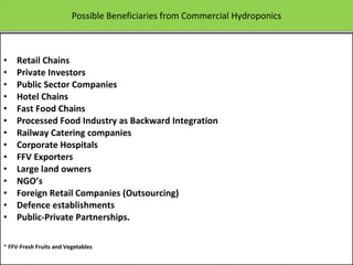 Possible Beneficiaries from Commercial Hydroponics Retail Chains Private Investors Public Sector Companies Hotel Chains Fast Food Chains Processed Food Industry as Backward Integration Railway Catering companies Corporate Hospitals FFV Exporters Large land owners NGO’s Foreign Retail Companies (Outsourcing) Defence establishments Public-Private Partnerships. *  FFV-Fresh Fruits and Vegetables   12/09/11 Presentation is copyright of ISH, India 