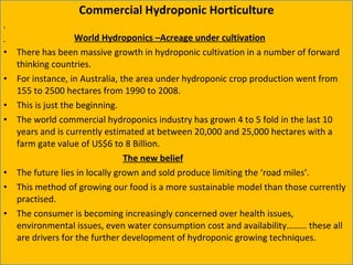 Commercial Hydroponic Horticulture World Hydroponics –Acreage under cultivation There has been massive growth in hydroponic cultivation in a number of forward thinking countries.  For instance, in Australia, the area under hydroponic crop production went from 155 to 2500 hectares from 1990 to 2008.  This is just the beginning.  The world commercial hydroponics industry has grown 4 to 5 fold in the last 10 years and is currently estimated at between 20,000 and 25,000 hectares with a farm gate value of US$6 to 8 Billion.   The new belief The future lies in locally grown and sold produce limiting the ‘road miles’.  This method of growing our food is a more sustainable model than those currently practised.  The consumer is becoming increasingly concerned over health issues, environmental issues, even water consumption cost and availability……… these all are drivers for the further development of hydroponic growing techniques. 12/09/11 Presentation is copyright of ISH, India 