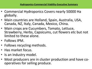 Hydroponics-Commercial Viability-Executive Summary Commercial Hydroponics Covers nearly 50000 Ha globally. Main countries are Holland, Spain, Australia, USA, Canada, NZ, Italy, Canada, Mexico, China. Main crops are Cucumbers, Tomato, Lettuce, Strawberry, Herbs, Capsicums, cut flowers etc but not limited to these alone. Follows IPM. Follows recycling methods. Has market focus. Is an industry model. Most producers are in cluster production and have co-operatives for selling produce. 12/09/11 Presentation is copyright of ISH, India 