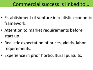 Commercial success is linked to… Establishment of venture in realistic economic framework. Attention to market requirements before start up. Realistic expectation of prices, yields, labor requirements. Experience in prior horticultural pursuits. 12/09/11 Presentation is copyright of ISH, India 