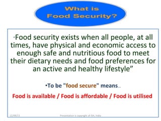 “ Food security exists when all people, at all times, have physical and economic access to enough safe and nutritious food to meet their dietary needs and food preferences for an active and healthy lifestyle” To be " food secure " means … Food is available / Food is affordable / Food is utilised   12/09/11 Presentation is copyright of ISH, India 