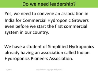 Do we need leadership? Yes, we need to convene an association in India for Commercial Hydroponic Growers even before we start the first commercial system in our country. We have a student of Simplified Hydroponics already having an association called Indian Hydroponics Pioneers Association. 12/09/11 Presentation is copyright of ISH, India 