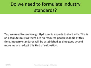 Do we need to formulate Industry standards? Yes, we need to use foreign Hydroponic experts to start with. This is an absolute must as there are no resource people in India at this time. Industry standards will be established as time goes by and more Indians  adopt this kind of cultivation. 12/09/11 Presentation is copyright of ISH, India 