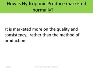 How is Hydroponic Produce marketed normally? It is marketed more on the quality and consistency,  rather than the method of production. 12/09/11 Presentation is copyright of ISH, India 