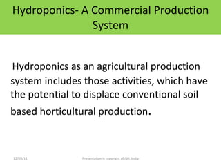 Hydroponics- A Commercial Production System Hydroponics as an agricultural production system includes those activities, which have the potential to displace conventional soil based horticultural production . 12/09/11 Presentation is copyright of ISH, India 