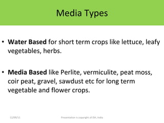 Media Types Water Based  for short term crops like lettuce, leafy vegetables, herbs.  Media Based  like Perlite, vermiculite, peat moss, coir peat, gravel, sawdust etc for long term vegetable and flower crops. 12/09/11 Presentation is copyright of ISH, India 
