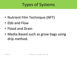 Types of Systems Nutrient Film Technique (NFT) Ebb and Flow Flood and Drain Media Based such as grow bags using drip method. 12/09/11 Presentation is copyright of ISH, India 