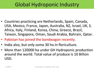 Global Hydroponic Industry Countries practicing are Netherlands, Spain, Canada, USA, Mexico, France, Japan, Australia, NZ, Israel, UK, S. Africa, Italy, Finland, Korea, China, Greece, Brazil, Taiwan, Singapore, Oman, Saudi Arabia, Bahrain, Qatar. Pakistan has joined the bandwagon recently.  India also, but only some 30 ha in floriculture. More than 120000 ha under GH Hydroponic production around the world. Total value of produce is 10 Billion USD. 12/09/11 Presentation is copyright of ISH, India 