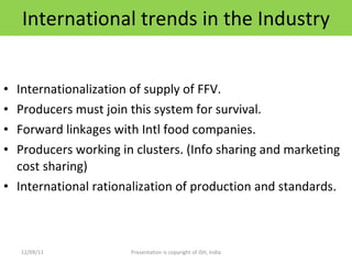 International trends in the Industry Internationalization of supply of FFV. Producers must join this system for survival. Forward linkages with Intl food companies. Producers working in clusters. (Info sharing and marketing cost sharing) International rationalization of production and standards. 12/09/11 Presentation is copyright of ISH, India 