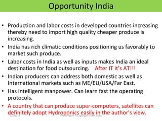 Opportunity India Production and labor costs in developed countries increasing thereby need to import high quality cheaper produce is increasing. India has rich climatic conditions positioning us favorably to market such produce. Labor costs in India as well as inputs makes India an ideal destination for food outsourcing.  After IT it’s AT!!! Indian producers can address both domestic as well as International markets such as ME/EU/USA/Far East. Has intelligent manpower. Can learn fast the operating protocols. A country that can produce super-computers, satellites can definitely adopt Hydroponics easily in the author’s view. 12/09/11 Presentation is copyright of ISH, India 