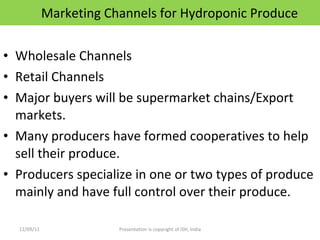 Marketing Channels for Hydroponic Produce Wholesale Channels Retail Channels Major buyers will be supermarket chains/Export markets. Many producers have formed cooperatives to help sell their produce. Producers specialize in one or two types of produce mainly and have full control over their produce. 12/09/11 Presentation is copyright of ISH, India 