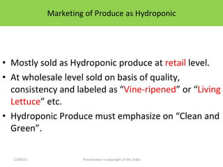 Marketing of Produce as Hydroponic Mostly sold as Hydroponic produce at  retail  level. At wholesale level sold on basis of quality, consistency and labeled as “ Vine-ripened ” or “ Living Lettuce ” etc. Hydroponic Produce must emphasize on “Clean and Green”. 12/09/11 Presentation is copyright of ISH, India 