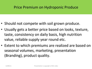 Price Premium on Hydroponic Produce Should not compete with soil grown produce. Usually gets a better price based on looks, texture, taste, consistency on daily basis, high nutrition value, reliable supply year round etc. Extent to which premiums are realized are based on seasonal volumes, marketing, presentation (Branding), product quality. 12/09/11 Presentation is copyright of ISH, India 