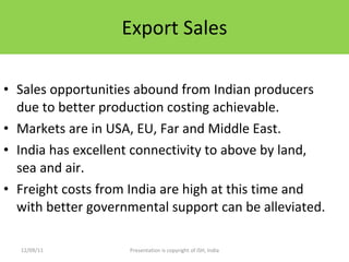 Export Sales Sales opportunities abound from Indian producers due to better production costing achievable. Markets are in USA, EU, Far and Middle East. India has excellent connectivity to above by land, sea and air. Freight costs from India are high at this time and with better governmental support can be alleviated. 12/09/11 Presentation is copyright of ISH, India 