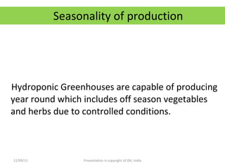 Seasonality of production Hydroponic Greenhouses are capable of producing year round which includes off season vegetables and herbs due to controlled conditions. 12/09/11 Presentation is copyright of ISH, India 