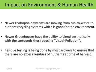 Impact on Environment & Human Health Newer Hydroponic systems are moving from run-to-waste to nutrient recycling systems which is good for the environment. Newer Greenhouses have the ability to blend aesthetically with the surrounds thus reducing “Visual-Pollution”. Residue testing is being done by most growers to ensure that there are no excess residues of nutrients at time of harvest.  12/09/11 Presentation is copyright of ISH, India 