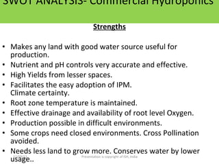 SWOT ANALYSIS- Commercial Hydroponics  Strengths Makes any land with good water source useful for production. Nutrient and pH controls very accurate and effective. High Yields from lesser spaces. Facilitates the easy adoption of IPM. Climate certainty. Root zone temperature is maintained.  Effective drainage and availability of root level Oxygen. Production possible in difficult environments. Some crops need closed environments. Cross Pollination avoided. Needs less land to grow more. Conserves water by lower usage.. Contd……. 12/09/11 Presentation is copyright of ISH, India 