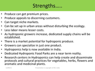 Strengths….. Produce can get premium prices. Produce appeals to discerning customers. Can target niche markets. Can be set up in urban areas without disturbing the ecology. Less labor means lesser costs. As hydroponic growers increase, dedicated supply chains will be established. There is a market potential for hydroponic produce. Growers can specialize in just one product. Hydroponics help is now available in India. Dedicated Hydroponic Food Parks are a near term reality. Research centers in Hydroponics can help create and disseminate protocols and cultural practices for vegetables, herbs, flowers and aromatic and medicinal plants. 12/09/11 Presentation is copyright of ISH, India 