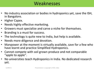 Weaknesses No industry association or bodies in hydroponics yet, save the ISH, in Bangalore. Higher Capex. Needs highly effective marketing. Growers must specialize and carve a niche for themselves. Branding is a must for success. The technology is quite new to India, but help is available. Needs more diligence and devotion. Manpower at the moment is virtually available, save for a few who have learnt and practice Simplified Hydroponics. Cannot compete with soil grown produce and not comparable “apple to apple”.  No universities teach Hydroponics in India. No dedicated research yet. 12/09/11 Presentation is copyright of ISH, India 