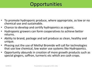 Opportunities To promote hydroponic produce, where appropriate, as low or no chemical use and sustainable. Chance to develop and certify hydroponics as organic. Hydroponic growers can form cooperatives to achieve better returns. Ability to brand, package and sell produce as clean, healthy and unique. Phasing out the use of Methyl Bromide will call for technologies that use low chemical, low water use systems like Hydroponics. Opportunity abounds in creation of more growth products such as special gingers, saffron, turmeric etc which are cash crops. 12/09/11 Presentation is copyright of ISH, India 