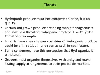 Threats Hydroponic produce must not compete on price, but on quality. Certain soil grown produce are being marketed vigorously and may be a threat to hydroponic produce. Like Calyx-On Tomato for example.  Imports from even cheaper countries of hydroponic produce could be a threat, but none seen as such in near future. Some consumers have this perception that Hydroponics is unnatural. Growers must organize themselves with unity and make lasting supply arrangements to be in profitable markets. 12/09/11 Presentation is copyright of ISH, India 