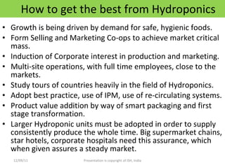 How to get the best from Hydroponics Growth is being driven by demand for safe, hygienic foods. Form Selling and Marketing Co-ops to achieve market critical mass. Induction of Corporate interest in production and marketing. Multi-site operations, with full time employees, close to the markets. Study tours of countries heavily in the field of Hydroponics. Adopt best practice, use of IPM, use of re-circulating systems. Product value addition by way of smart packaging and first stage transformation. Larger Hydroponic units must be adopted in order to supply consistently produce the whole time. Big supermarket chains, star hotels, corporate hospitals need this assurance, which when given assures a steady market. 12/09/11 Presentation is copyright of ISH, India 