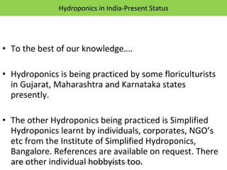 Hydroponics in India-Present Status To the best of our knowledge…. Hydroponics is being practiced by some floriculturists in Gujarat, Maharashtra and Karnataka states presently. The other Hydroponics being practiced is Simplified Hydroponics learnt by individuals, corporates, NGO’s etc from the Institute of Simplified Hydroponics, Bangalore. References are available on request. There are other individual hobbyists too. 12/09/11 Presentation is copyright of ISH, India 