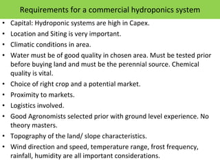 Requirements for a commercial hydroponics system Capital: Hydroponic systems are high in Capex. Location and Siting is very important.  Climatic conditions in area. Water must be of good quality in chosen area. Must be tested prior before buying land and must be the perennial source. Chemical quality is vital. Choice of right crop and a potential market. Proximity to markets. Logistics involved. Good Agronomists selected prior with ground level experience. No theory masters. Topography of the land/ slope characteristics. Wind direction and speed, temperature range, frost frequency, rainfall, humidity are all important considerations. 
